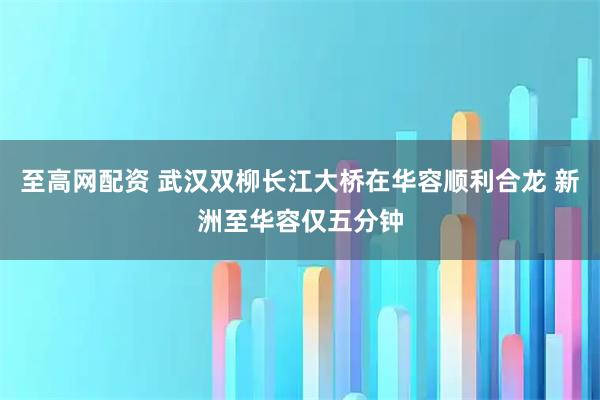 至高网配资 武汉双柳长江大桥在华容顺利合龙 新洲至华容仅五分钟
