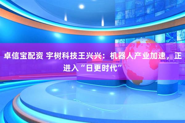 卓信宝配资 宇树科技王兴兴：机器人产业加速，正进入“日更时代”