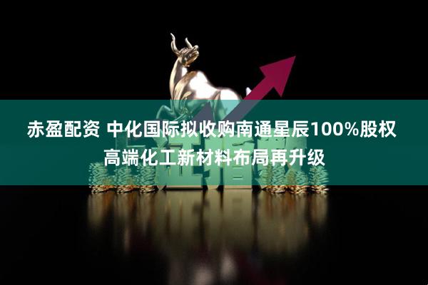 赤盈配资 中化国际拟收购南通星辰100%股权 高端化工新材料布局再升级