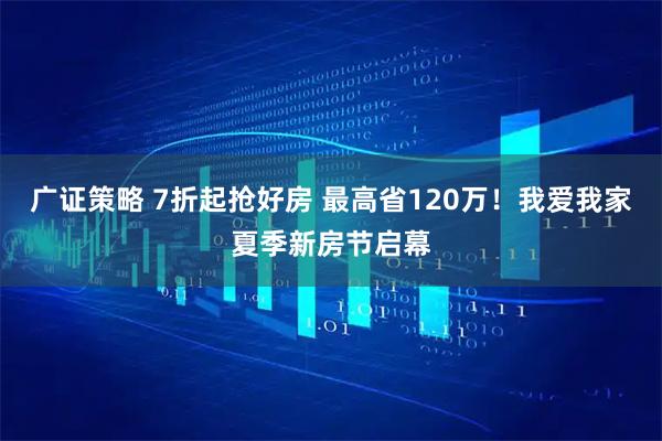 广证策略 7折起抢好房 最高省120万！我爱我家夏季新房节启幕