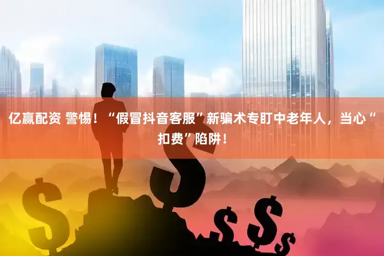 亿赢配资 警惕！“假冒抖音客服”新骗术专盯中老年人，当心“扣费”陷阱！