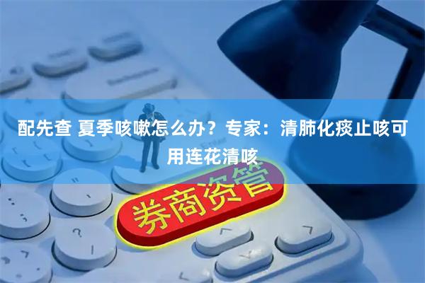 配先查 夏季咳嗽怎么办？专家：清肺化痰止咳可用连花清咳