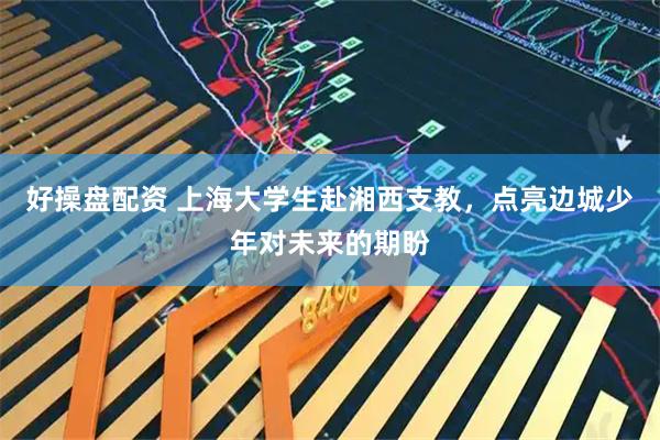 好操盘配资 上海大学生赴湘西支教，点亮边城少年对未来的期盼