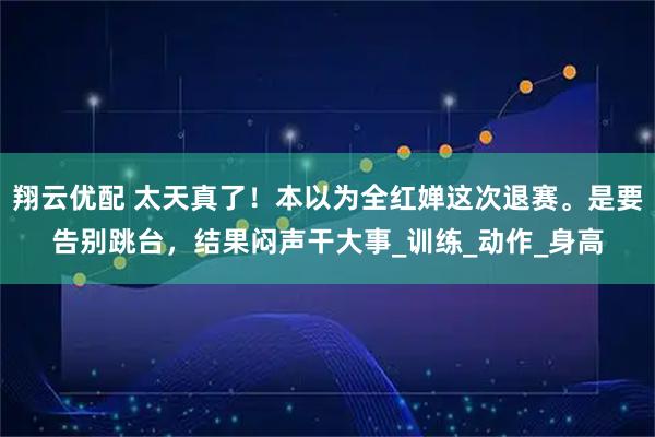 翔云优配 太天真了！本以为全红婵这次退赛。是要告别跳台，结果闷声干大事_训练_动作_身高