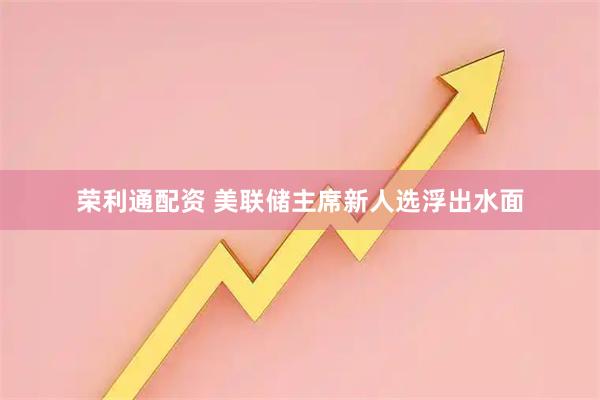 荣利通配资 美联储主席新人选浮出水面