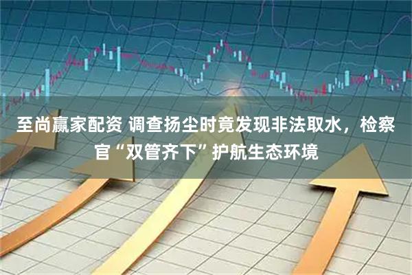 至尚赢家配资 调查扬尘时竟发现非法取水，检察官“双管齐下”护航生态环境