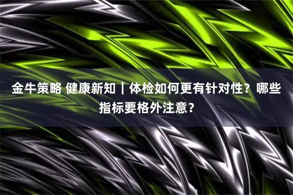 金牛策略 健康新知｜体检如何更有针对性？哪些指标要格外注意？