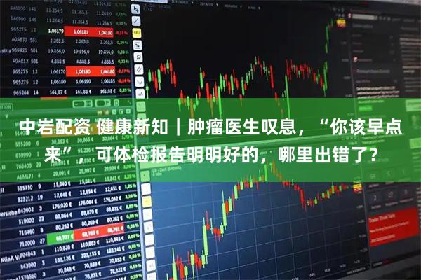 中岩配资 健康新知｜肿瘤医生叹息，“你该早点来”，可体检报告明明好的，哪里出错了？