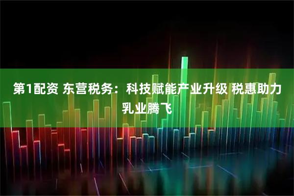 第1配资 东营税务：科技赋能产业升级 税惠助力乳业腾飞