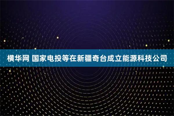 横华网 国家电投等在新疆奇台成立能源科技公司