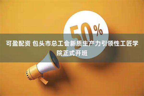 可盈配资 包头市总工会新质生产力引领性工匠学院正式开班