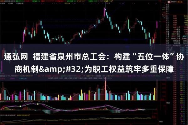 通弘网  福建省泉州市总工会：构建“五位一体”协商机制&#32;为职工权益筑牢多重保障