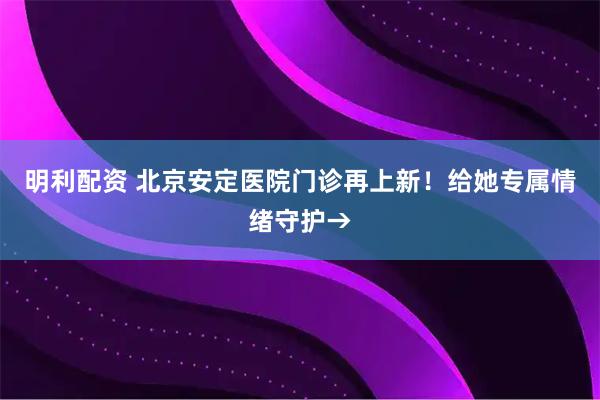 明利配资 北京安定医院门诊再上新！给她专属情绪守护→
