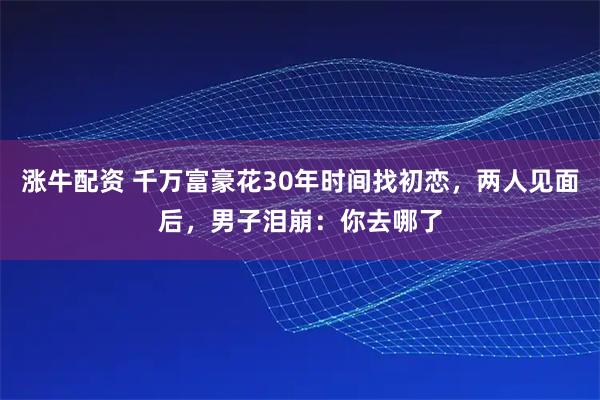 涨牛配资 千万富豪花30年时间找初恋，两人见面后，男子泪崩：你去哪了