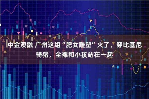 中金澳融 广州这组“肥女雕塑”火了，穿比基尼骑猪，全裸和小孩站在一起