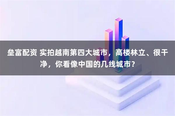 垒富配资 实拍越南第四大城市，高楼林立、很干净，你看像中国的几线城市？