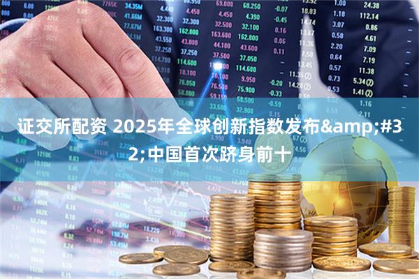证交所配资 2025年全球创新指数发布&#32;中国首次跻身前十