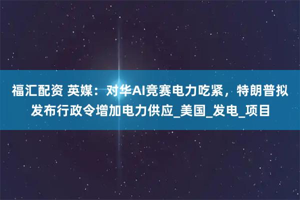 福汇配资 英媒：对华AI竞赛电力吃紧，特朗普拟发布行政令增加电力供应_美国_发电_项目