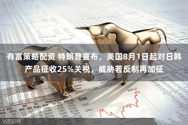 有富策略配资 特朗普宣布，美国8月1日起对日韩产品征收25%关税，威胁若反制再加征