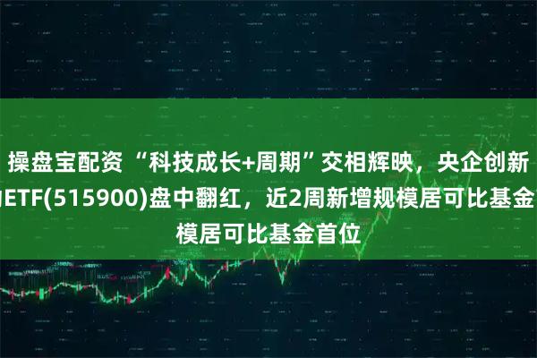 操盘宝配资 “科技成长+周期”交相辉映，央企创新驱动ETF(515900)盘中翻红，近2周新增规模居可比基金首位